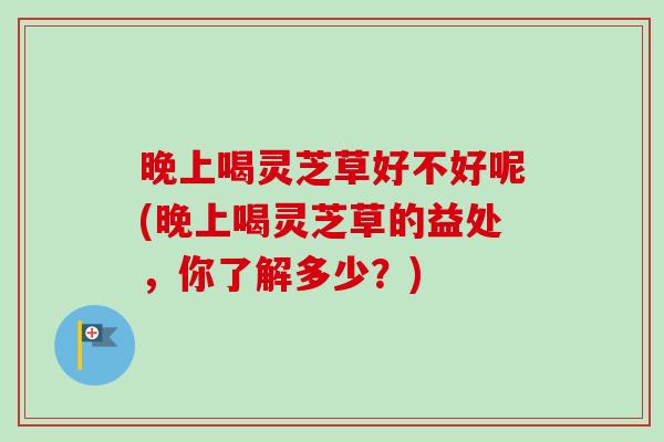 晚上喝灵芝草好不好呢(晚上喝灵芝草的益处，你了解多少？)