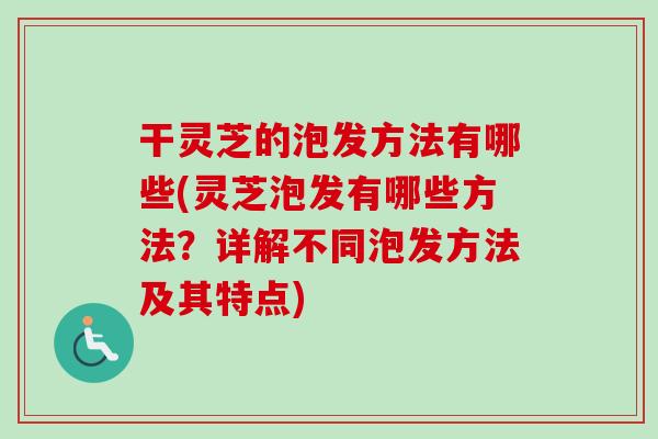 干灵芝的泡发方法有哪些(灵芝泡发有哪些方法？详解不同泡发方法及其特点)