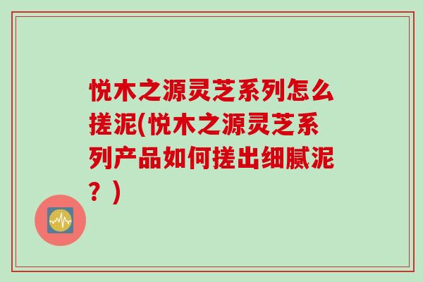 悦木之源灵芝系列怎么搓泥(悦木之源灵芝系列产品如何搓出细腻泥？)