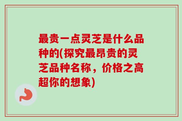 贵一点灵芝是什么品种的(探究昂贵的灵芝品种名称，价格之高超你的想象)