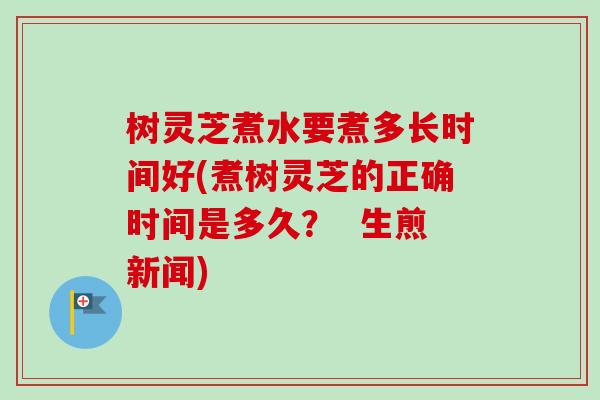 树灵芝煮水要煮多长时间好(煮树灵芝的正确时间是多久? 生煎新闻) 树灵芝煮水要煮多长时间好(煮树灵芝的正确时间是多久? 生煎新闻)