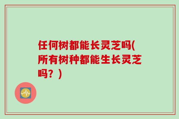 任何树都能长灵芝吗(所有树种都能生长灵芝吗？)