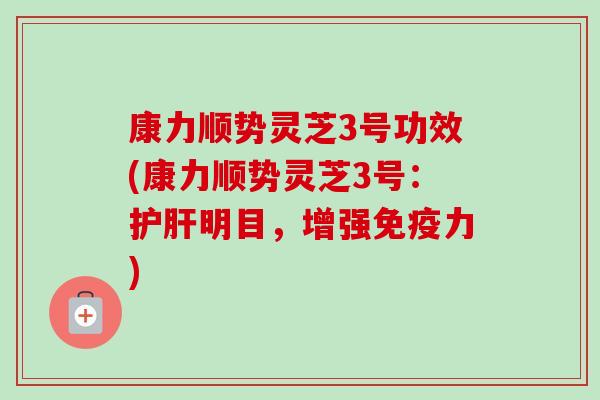 康力顺势灵芝3号功效(康力顺势灵芝3号：护肝明目，增强免疫力)