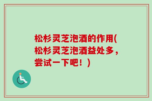 松杉灵芝泡酒的作用(松杉灵芝泡酒益处多，尝试一下吧！)