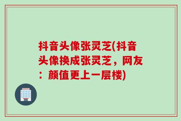 抖音头像张灵芝(抖音头像换成张灵芝，网友：颜值更上一层楼)