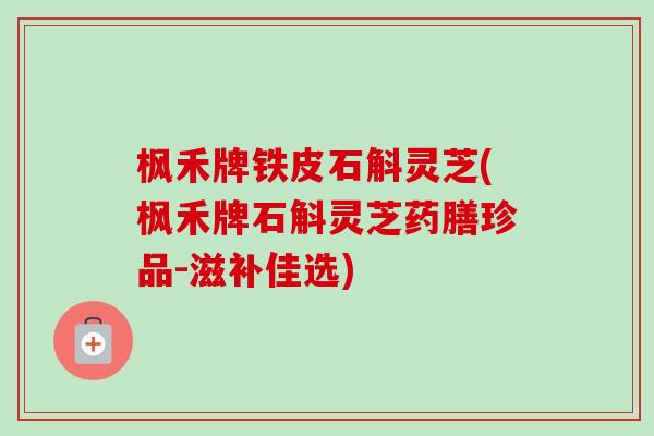 枫禾牌铁皮石斛灵芝(枫禾牌石斛灵芝药膳珍品-滋补佳选)