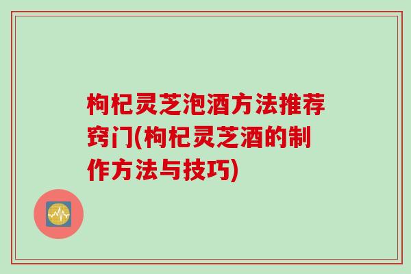 枸杞灵芝泡酒方法推荐窍门(枸杞灵芝酒的制作方法与技巧) 枸杞灵芝泡酒方法推荐窍门(枸杞灵芝酒的制作方法与技巧)