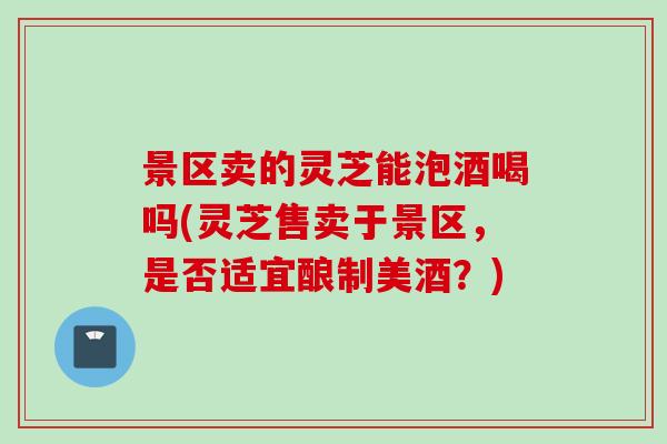 景区卖的灵芝能泡酒喝吗(灵芝售卖于景区，是否适宜酿制美酒？)
