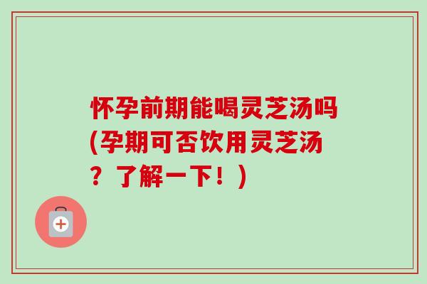 怀孕前期能喝灵芝汤吗(孕期可否饮用灵芝汤？了解一下！)