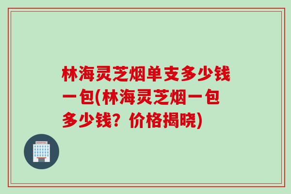 林海灵芝烟单支多少钱一包(林海灵芝烟一包多少钱？价格揭晓)