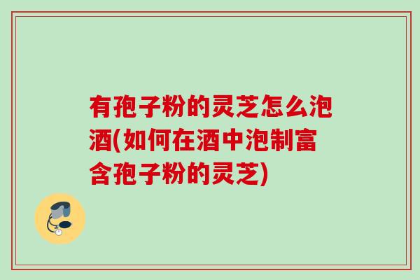 有孢子粉的灵芝怎么泡酒(如何在酒中泡制富含孢子粉的灵芝)