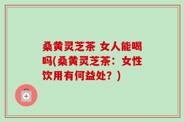 桑黄灵芝茶 女人能喝吗(桑黄灵芝茶：女性饮用有何益处？)