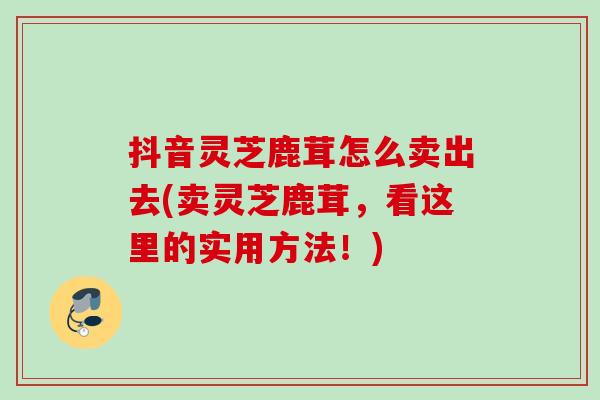 抖音灵芝鹿茸怎么卖出去(卖灵芝鹿茸，看这里的实用方法！)