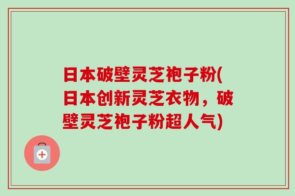日本破壁灵芝袍子粉(日本创新灵芝衣物，破壁灵芝袍子粉超人气)