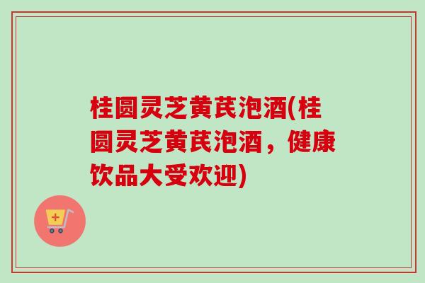 桂圆灵芝黄芪泡酒(桂圆灵芝黄芪泡酒,健康饮品大受欢迎) 桂圆灵芝黄芪泡酒(桂圆灵芝黄芪泡酒,健康饮品大受欢迎)