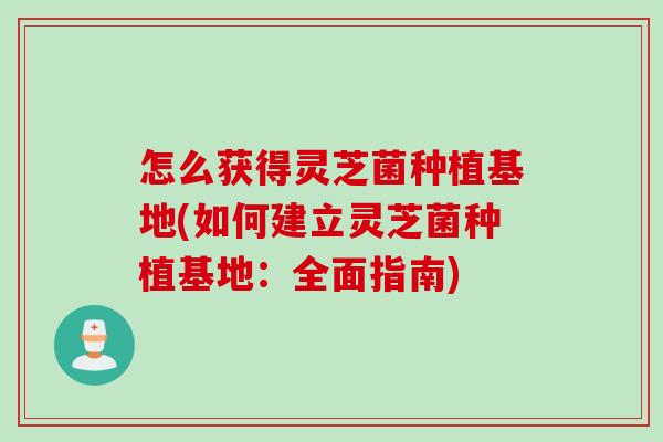 怎么获得灵芝菌种植基地(如何建立灵芝菌种植基地：全面指南)
