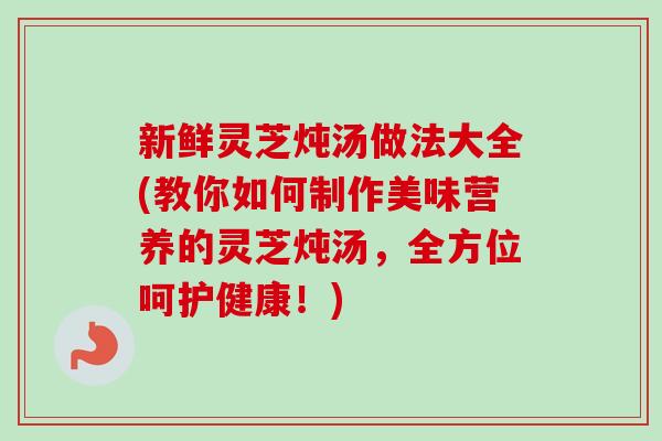 新鲜灵芝炖汤做法大全(教你如何制作美味营养的灵芝炖汤，全方位呵护健康！)