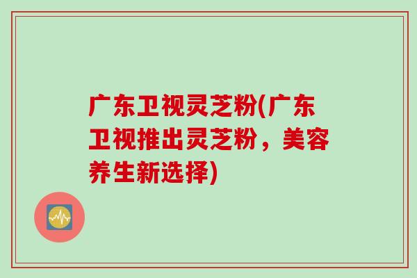 广东卫视灵芝粉(广东卫视推出灵芝粉，美容养生新选择)