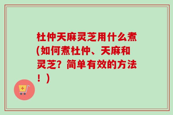 杜仲天麻灵芝用什么煮(如何煮杜仲、天麻和灵芝？简单有效的方法！)