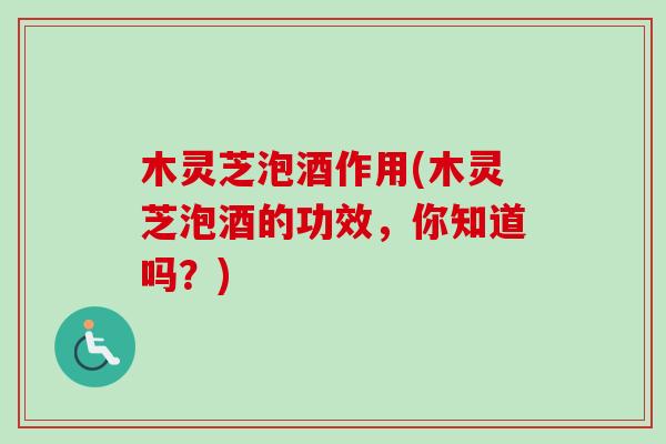 木灵芝泡酒作用(木灵芝泡酒的功效，你知道吗？)