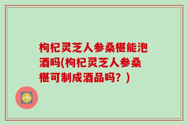 枸杞灵芝人参桑椹能泡酒吗(枸杞灵芝人参桑椹可制成酒品吗？)