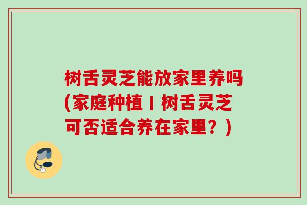 树舌灵芝能放家里养吗(家庭种植丨树舌灵芝可否适合养在家里?) 树舌灵芝能放家里养吗(家庭种植丨树舌灵芝可否适合养在家里?)
