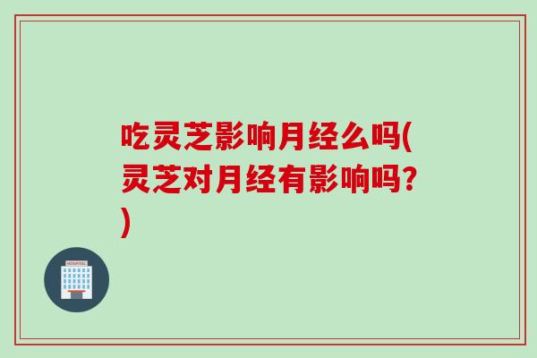 吃灵芝影响么吗(灵芝对有影响吗?) 吃灵芝影响么吗(灵芝对有影响吗?)