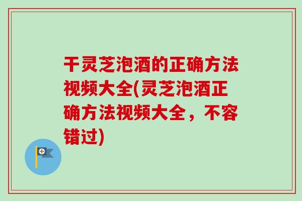 干灵芝泡酒的正确方法视频大全(灵芝泡酒正确方法视频大全，不容错过)