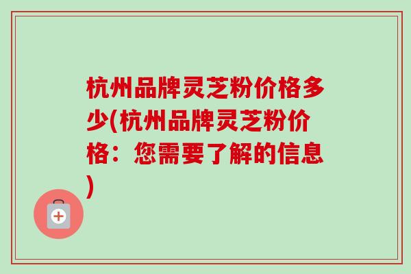 杭州品牌灵芝粉价格多少(杭州品牌灵芝粉价格：您需要了解的信息)