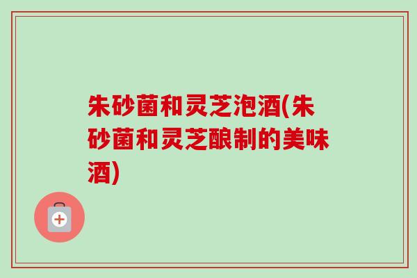 朱砂菌和灵芝泡酒(朱砂菌和灵芝酿制的美味酒)
