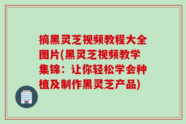 摘黑灵芝视频教程大全图片(黑灵芝视频教学集锦：让你轻松学会种植及制作黑灵芝产品)