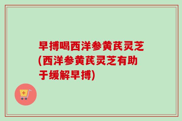 早搏喝西洋参黄芪灵芝(西洋参黄芪灵芝有助于缓解早搏)