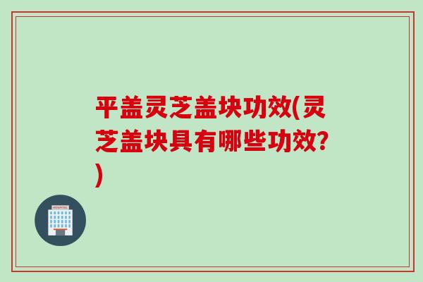 平盖灵芝盖块功效(灵芝盖块具有哪些功效？)