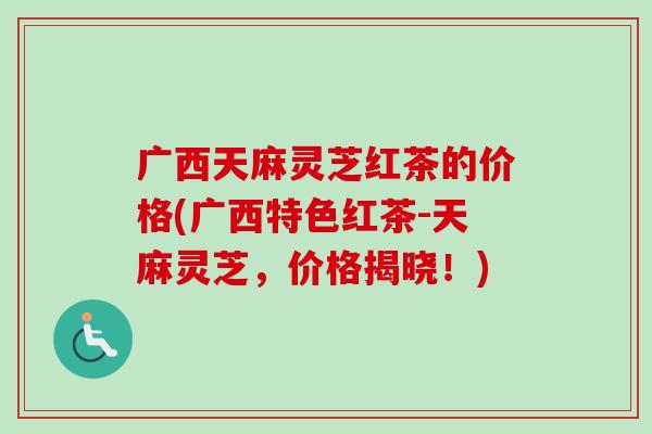 广西天麻灵芝红茶的价格(广西特色红茶-天麻灵芝，价格揭晓！)