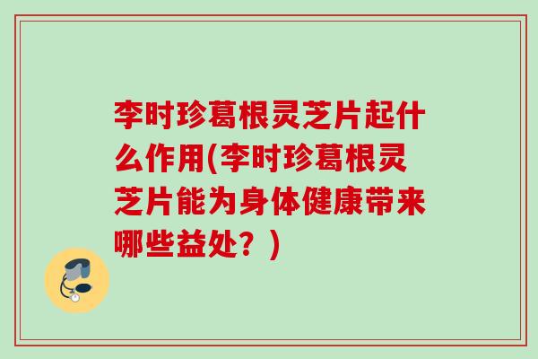 李时珍葛根灵芝片起什么作用(李时珍葛根灵芝片能为身体健康带来哪些益处？)