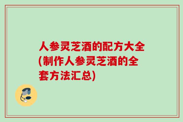 人参灵芝酒的配方大全(制作人参灵芝酒的全套方法汇总)