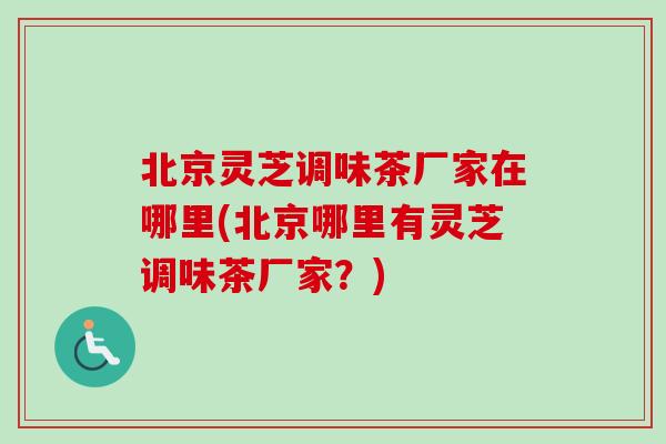 北京灵芝调味茶厂家在哪里(北京哪里有灵芝调味茶厂家？)