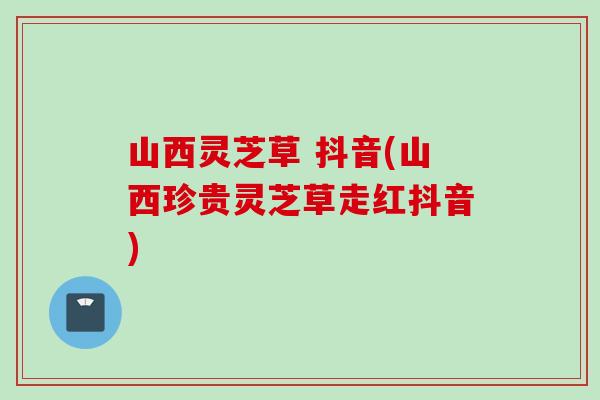 山西灵芝草 抖音(山西珍贵灵芝草走红抖音)