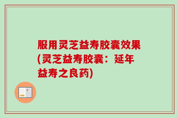 服用灵芝益寿胶囊效果(灵芝益寿胶囊：延年益寿之良药)
