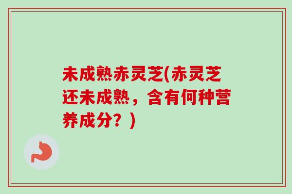 未成熟赤灵芝(赤灵芝还未成熟，含有何种营养成分？)