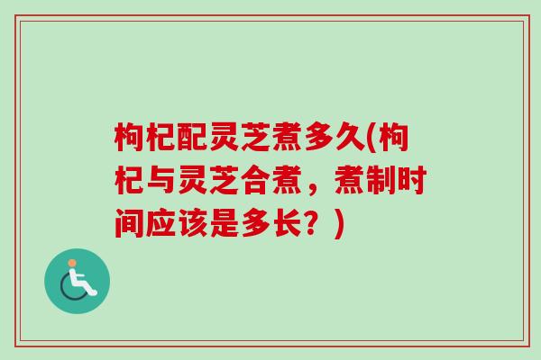 枸杞配灵芝煮多久(枸杞与灵芝合煮，煮制时间应该是多长？)
