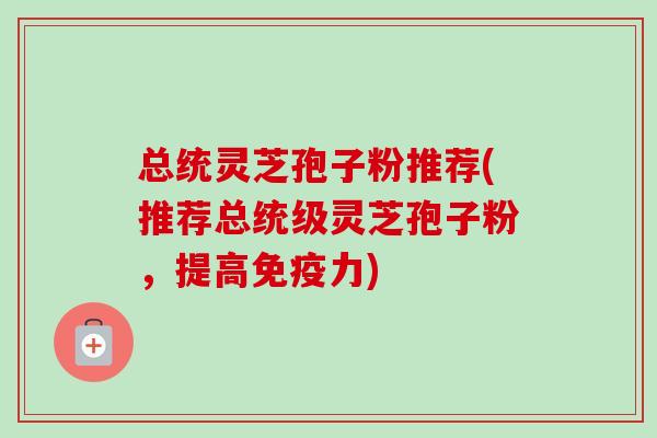 总统灵芝孢子粉推荐(推荐总统级灵芝孢子粉，提高免疫力)