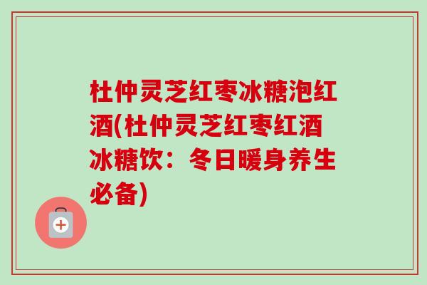 杜仲灵芝红枣冰糖泡红酒(杜仲灵芝红枣红酒冰糖饮：冬日暖身养生必备)