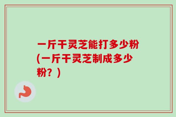 一斤干灵芝能打多少粉(一斤干灵芝制成多少粉?) 一斤干灵芝能打多少粉(一斤干灵芝制成多少粉?)