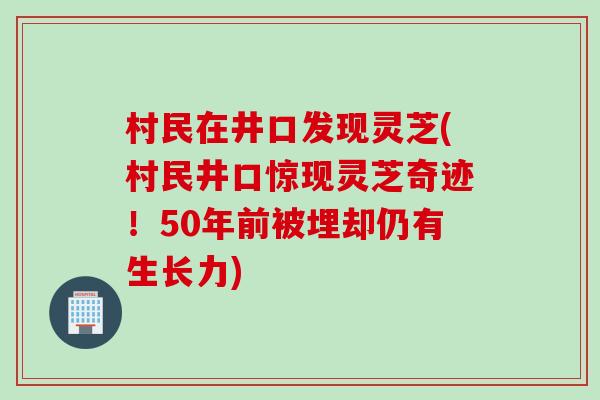 村民在井口发现灵芝(村民井口惊现灵芝奇迹！50年前被埋却仍有生长力)
