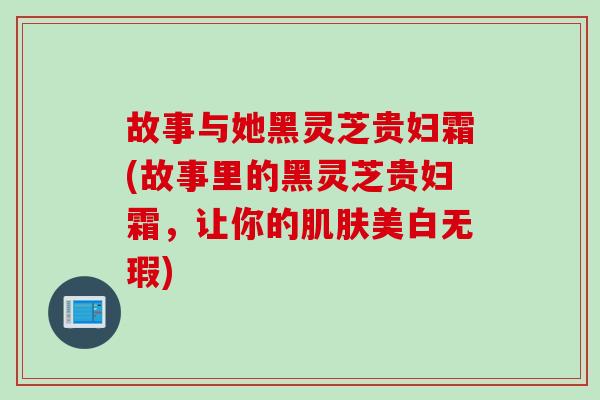 故事与她黑灵芝贵妇霜(故事里的黑灵芝贵妇霜，让你的肌肤美白无瑕)