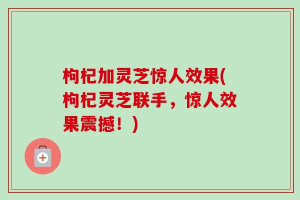 枸杞加灵芝惊人效果(枸杞灵芝联手，惊人效果震撼！)