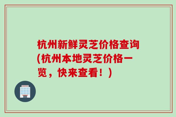 杭州新鲜灵芝价格查询(杭州本地灵芝价格一览，快来查看！)