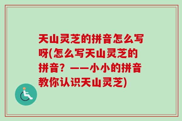 天山灵芝的拼音怎么写呀(怎么写天山灵芝的拼音？——小小的拼音教你认识天山灵芝)