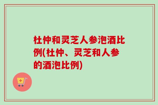 杜仲和灵芝人参泡酒比例(杜仲、灵芝和人参的酒泡比例)